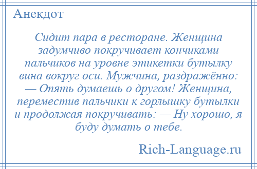 
    Сидит пара в ресторане. Женщина задумчиво покручивает кончиками пальчиков на уровне этикетки бутылку вина вокруг оси. Мужчина, раздражённо: — Опять думаешь о другом! Женщина, переместив пальчики к горлышку бутылки и продолжая покручивать: — Ну хорошо, я буду думать о тебе.