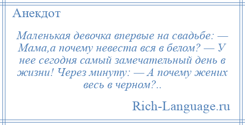 
    Маленькая девочка впервые на свадьбе: — Мама,а почему невеста вся в белом? — У нее сегодня самый замечательный день в жизни! Через минуту: — А почему жених весь в черном?..