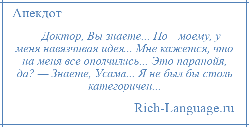 
    — Доктор, Вы знаете... По—моему, у меня навязчивая идея... Мне кажется, что на меня все ополчились... Это паранойя, да? — Знаете, Усама... Я не был бы столь категоричен...