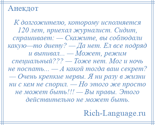 
    К долгожителю, которому исполняется 120 лет, приехал журналист. Сидит, спрашивает: — Скажите, вы соблюдали какую—то диету? — Да нет. Ел все подряд и выпивал... — Может, режим специальный??? — Тоже нет. Мог и ночь не поспать... — А какой тогда ваш секрет? — Очень крепкие нервы. Я ни разу в жизни ни с кем не спорил. — Но этого же просто не может быть!!! — Вы правы. Этого действительно не может быть.