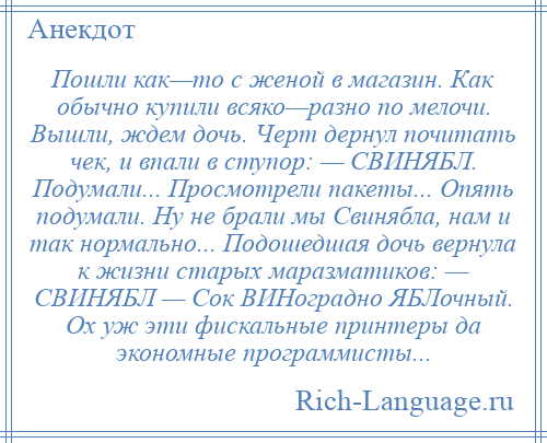 
    Пошли как—то с женой в магазин. Как обычно купили всяко—разно по мелочи. Вышли, ждем дочь. Черт дернул почитать чек, и впали в ступор: — СВИНЯБЛ. Подумали... Просмотрели пакеты... Опять подумали. Ну не брали мы Свинябла, нам и так нормально... Подошедшая дочь вернула к жизни старых маразматиков: — СВИНЯБЛ — Сок ВИНоградно ЯБЛочный. Ох уж эти фискальные принтеры да экономные программисты...