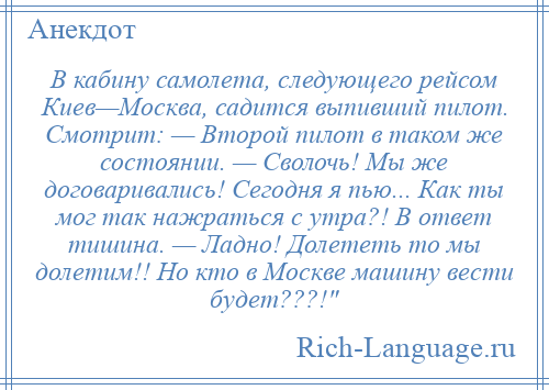 
    В кабину самолета, следующего рейсом Киев—Москва, садится выпивший пилот. Смотрит: — Второй пилот в таком же состоянии. — Сволочь! Мы же договаривались! Сегодня я пью... Как ты мог так нажраться с утра?! В ответ тишина. — Ладно! Долететь то мы долетим!! Но кто в Москве машину вести будет???! 