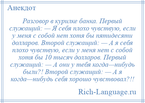 
    Разговор в курилке банка. Первый служащий: — Я себя плохо чувствую, если у меня с собой нет хотя бы пятидесяти долларов. Второй служащий: — А я себя плохо чувствую, если у меня нет с собой хотя бы 10 тысяч долларов. Первый служащий: — А они у тебя когда—нибудь были?! Второй служащий: — А я когда—нибудь себя хорошо чувствовал?!!