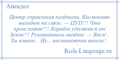 
    Центр управления полётами. Космонавт выходит на связь: — ЦУП!!! Что происходит?!! Корабль удаляется от Земли!!! Руководитель полёта: — Вася!.. Ты извини... Ну... нестыковочка вышла!..