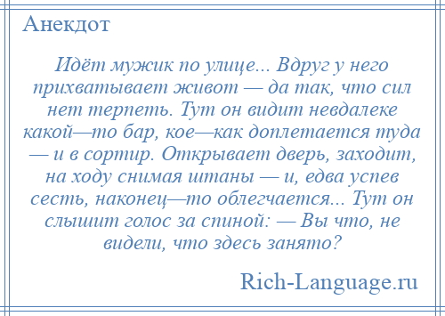 
    Идёт мужик по улице... Вдруг у него прихватывает живот — да так, что сил нет терпеть. Тут он видит невдалеке какой—то бар, кое—как доплетается туда — и в сортир. Открывает дверь, заходит, на ходу снимая штаны — и, едва успев сесть, наконец—то облегчается... Тут он слышит голос за спиной: — Вы что, не видели, что здесь занято?