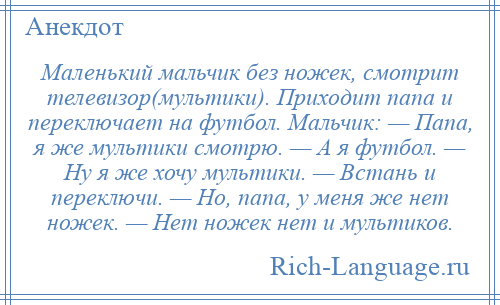 
    Маленький мальчик без ножек, смотрит телевизор(мультики). Приходит папа и переключает на футбол. Мальчик: — Папа, я же мультики смотрю. — А я футбол. — Ну я же хочу мультики. — Встань и переключи. — Но, папа, у меня же нет ножек. — Нет ножек нет и мультиков.