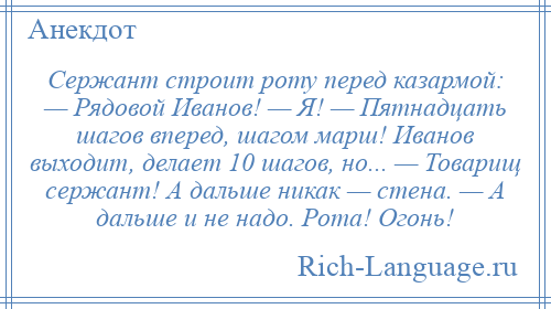 
    Сержант строит роту перед казармой: — Рядовой Иванов! — Я! — Пятнадцать шагов вперед, шагом марш! Иванов выходит, делает 10 шагов, но... — Товарищ сержант! А дальше никак — стена. — А дальше и не надо. Рота! Огонь!