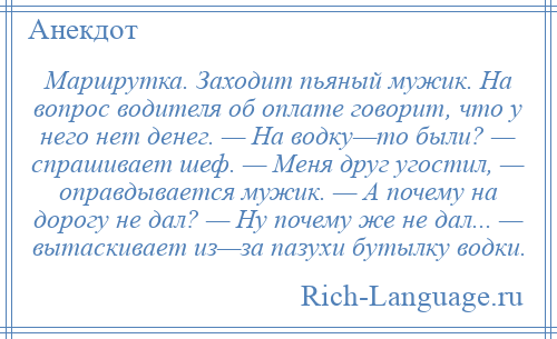 
    Маршрутка. Заходит пьяный мужик. На вопрос водителя об оплате говорит, что у него нет денег. — На водку—то были? — спрашивает шеф. — Меня друг угостил, — оправдывается мужик. — А почему на дорогу не дал? — Ну почему же не дал... — вытаскивает из—за пазухи бутылку водки.