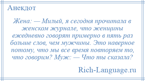 
    Жена: — Милый, я сегодня прочитала в женском журнале, что женщины ежедневно говорят примерно в пять раз больше слов, чем мужчины. Это наверное потому, что мы все время повторяем то, что говорим? Муж: — Что ты сказала?