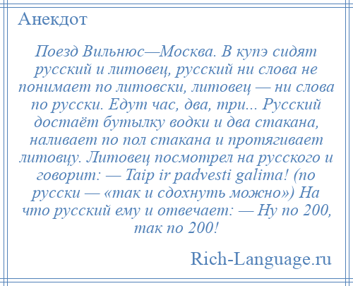 
    Поезд Вильнюс—Москва. В купэ сидят русский и литовец, русский ни слова не понимает по литовски, литовец — ни слова по русски. Едут час, два, три... Русский достаёт бутылку водки и два стакана, наливает по пол стакана и протягивает литовцу. Литовец посмотрел на русского и говорит: — Taip ir padvesti galima! (по русски — «так и сдохнуть можно») На что русский ему и отвечает: — Ну по 200, так по 200!