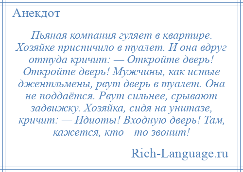 
    Пьяная компания гуляет в квартире. Хозяйке приспичило в туалет. И она вдруг оттуда кричит: — Откройте дверь! Откройте дверь! Мужчины, как истые джентльмены, рвут дверь в туалет. Она не поддаётся. Рвут сильнее, срывают задвижку. Хозяйка, сидя на унитазе, кричит: — Идиоты! Входную дверь! Там, кажется, кто—то звонит!