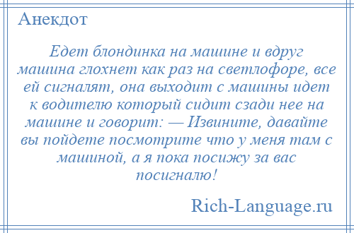 
    Едет блондинка на машине и вдруг машина глохнет как раз на светлофоре, все ей сигналят, она выходит с машины идет к водителю который сидит сзади нее на машине и говорит: — Извините, давайте вы пойдете посмотрите что у меня там с машиной, а я пока посижу за вас посигналю!