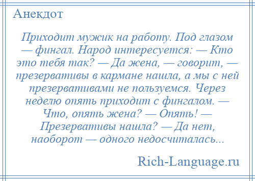 
    Приходит мужик на работу. Под глазом — фингал. Народ интересуется: — Кто это тебя так? — Да жена, — говорит, — презервативы в кармане нашла, а мы с ней презервативами не пользуемся. Через неделю опять приходит с фингалом. — Что, опять жена? — Опять! — Презервативы нашла? — Да нет, наоборот — одного недосчиталась...