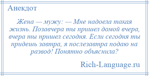 
    Жена — мужу: — Мне надоела такая жизнь. Позавчера ты пришел домой вчера, вчера ты пришел сегодня. Если сегодня ты придешь завтра, я послезавтра подаю на развод! Понятно объяснила?