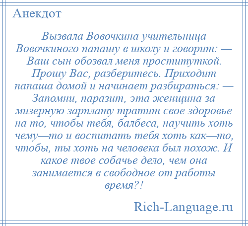 
    Вызвала Вовочкина учительница Вовочкиного папашу в школу и говорит: — Ваш сын обозвал меня проституткой. Прошу Вас, разберитесь. Приходит папаша домой и начинает разбираться: — Запомни, паразит, эта женщина за мизерную зарплату тратит свое здоровье на то, чтобы тебя, балбеса, научить хоть чему—то и воспитать тебя хоть как—то, чтобы, ты хоть на человека был похож. И какое твое собачье дело, чем она занимается в свободное от работы время?!