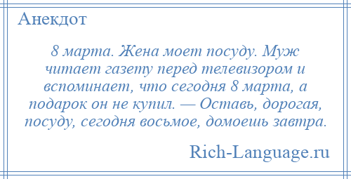 
    8 марта. Жена моет посуду. Муж читает газету перед телевизором и вспоминает, что сегодня 8 марта, а подарок он не купил. — Оставь, дорогая, посуду, сегодня восьмое, домоешь завтра.