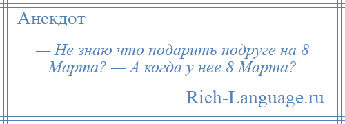 
    — Не знаю что подарить подруге на 8 Марта? — А когда у нее 8 Марта?