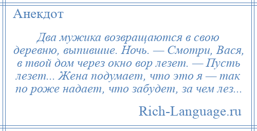 
    Два мужика возвращаются в свою деревню, выпившие. Ночь. — Смотри, Вася, в твой дом через окно вор лезет. — Пусть лезет... Жена подумает, что это я — так по роже надает, что забудет, за чем лез...
