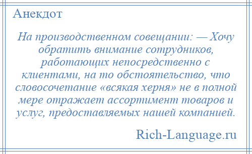 
    На производственном совещании: — Хочу обратить внимание сотрудников, работающих непосредственно с клиентами, на то обстоятельство, что словосочетание «всякая херня» не в полной мере отражает ассортимент товаров и услуг, предоставляемых нашей компанией.