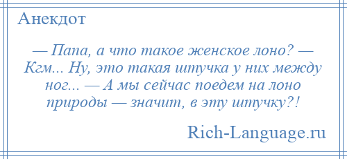 
    — Папа, а что такое женское лоно? — Кгм... Ну, это такая штучка у них между ног... — А мы сейчас поедем на лоно природы — значит, в эту штучку?!