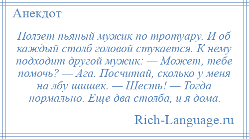 
    Ползет пьяный мужик по тротуару. И об каждый столб головой стукается. К нему подходит другой мужик: — Может, тебе помочь? — Ага. Посчитай, сколько у меня на лбу шишек. — Шесть! — Тогда нормально. Еще два столба, и я дома.