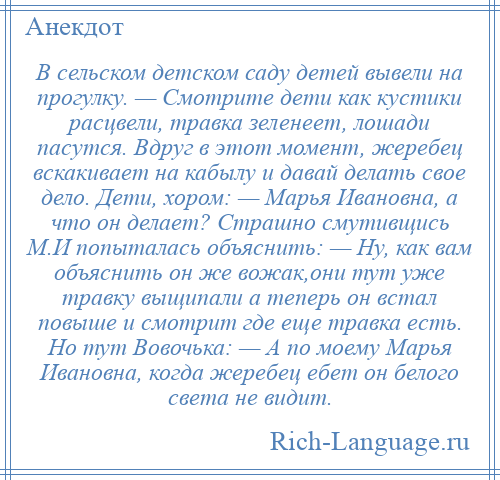 
    В сельском детском саду детей вывели на прогулку. — Смотрите дети как кустики расцвели, травка зеленеет, лошади пасутся. Вдруг в этот момент, жеребец вскакивает на кабылу и давай делать свое дело. Дети, хором: — Марья Ивановна, а что он делает? Страшно смутивщись М.И попыталась объяснить: — Ну, как вам объяснить он же вожак,они тут уже травку выщипали а теперь он встал повыше и смотрит где еще травка есть. Но тут Вовочька: — А по моему Марья Ивановна, когда жеребец ебет он белого света не видит.