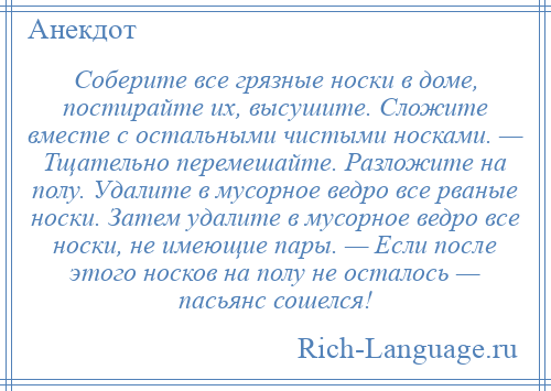 
    Соберите все грязные носки в доме, постирайте их, высушите. Сложите вместе с остальными чистыми носками. — Тщательно перемешайте. Разложите на полу. Удалите в мусорное ведро все рваные носки. Затем удалите в мусорное ведро все носки, не имеющие пары. — Если после этого носков на полу не осталось — пасьянс сошелся!