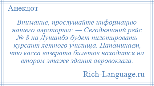 
    Внимание, прослушайте информацию нашего аэропорта: — Сегодняшний рейс № 8 на Душанбэ будет пилотировать курсант летного училища. Напоминаем, что касса возврата билетов находится на втором этаже здания аеровокзала.