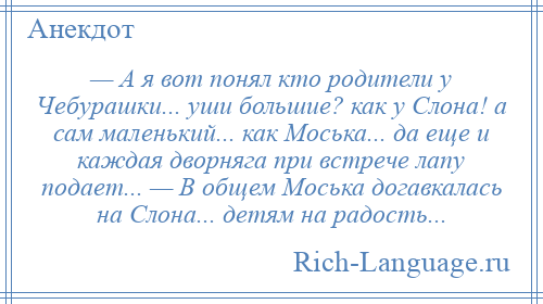 
    — А я вот понял кто родители у Чебурашки... уши большие? как у Слона! а сам маленький... как Моська... да еще и каждая дворняга при встрече лапу подает... — В общем Моська догавкалась на Слона... детям на радость...