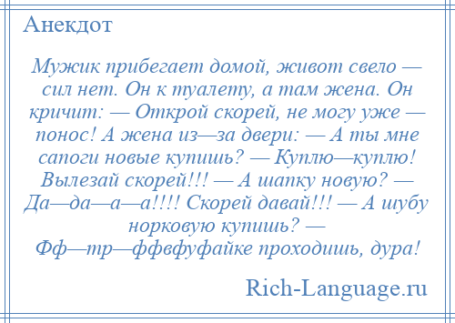 
    Мужик прибегает домой, живот свело — сил нет. Он к туалету, а там жена. Он кричит: — Открой скорей, не могу уже — понос! А жена из—за двери: — А ты мне сапоги новые купишь? — Куплю—куплю! Вылезай скорей!!! — А шапку новую? — Да—да—а—а!!!! Скорей давай!!! — А шубу норковую купишь? — Фф—тр—ффвфуфайке проходишь, дура!