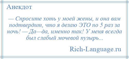 
    — Спросите хоть у моей жены, и она вам подтвердит, что я делаю ЭТО по 5 раз за ночь! — Да—да, именно так! У меня всегда был слабый мочевой пузырь...
