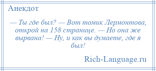 
    — Ты где был? — Вот томик Лермонтова, открой на 158 странице. — Но она же вырвана! — Ну, и как вы думаете, где я был!