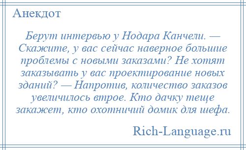 
    Берут интервью у Нодара Канчели. — Скажите, у вас сейчас наверное большие проблемы с новыми заказами? Не хотят заказывать у вас проектирование новых зданий? — Напротив, количество заказов увеличилось втрое. Кто дачку теще закажет, кто охотничий домик для шефа.