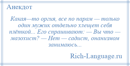 
    Какая—то оргия, все по парам — только один мужик отдельно хлещет себя плёткой... Его спрашивают: — Вы что — мазохист? — Нет — садист, онанизмом занимаюсь...