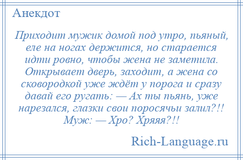 
    Приходит мужик домой под утро, пьяный, еле на ногах держится, но старается идти ровно, чтобы жена не заметила. Открывает дверь, заходит, а жена со сковородкой уже ждёт у порога и сразу давай его ругать: — Ах ты пьянь, уже нарезался, глазки свои поросячьи залил?!! Муж: — Хро? Хряяя?!!