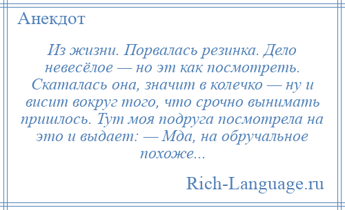 
    Из жизни. Порвалась резинка. Дело невесёлое — но эт как посмотреть. Скаталась она, значит в колечко — ну и висит вокруг того, что срочно вынимать пришлось. Тут моя подруга посмотрела на это и выдает: — Мда, на обручальное похоже...