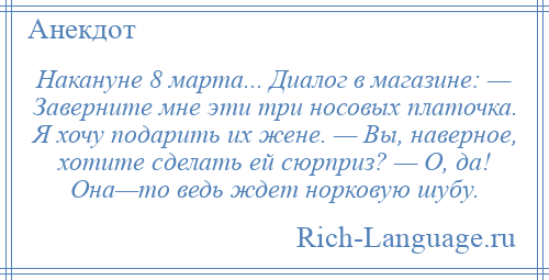 
    Накануне 8 марта... Диалог в магазине: — Заверните мне эти три носовых платочка. Я хочу подарить их жене. — Вы, наверное, хотите сделать ей сюрприз? — О, да! Она—то ведь ждет норковую шубу.
