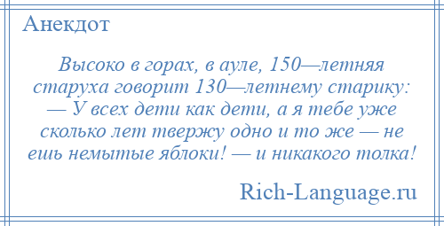 
    Высоко в горах, в ауле, 150—летняя старуха говорит 130—летнему старику: — У всех дети как дети, а я тебе уже сколько лет твержу одно и то же — не ешь немытые яблоки! — и никакого толка!
