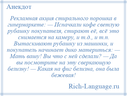 
    Рекламная акция стирального порошка в гипермаркете: — Испачкали кофе светлую рубашку покупателя, стирают её, всё это снимается на камеру, и т.д., и т.п. Вытаскивают рубашку из машинки, и покупатель начинает дико материться: — Мать вашу! Вы что с ней сделали? — Да вы посмотрите на эту сверкающую белизну! — Какая на фиг белизна, она была бежевая!