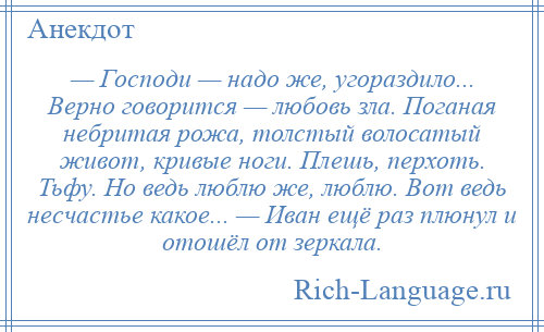 
    — Господи — надо же, угораздило... Верно говорится — любовь зла. Поганая небритая рожа, толстый волосатый живот, кривые ноги. Плешь, перхоть. Тьфу. Но ведь люблю же, люблю. Вот ведь несчастье какое... — Иван ещё раз плюнул и отошёл от зеркала.