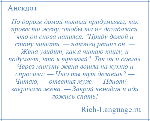 
    По дороге домой пьяный придумывал, как провести жену, чтобы та не догадалась, что он снова напился. Приду домой и стану читать, — наконец решил он. — Жена увидит, как я читаю книгу, и подумает, что я трезвый . Так он и сделал. Через минуту жена вошла на кухню и спросила: — Что ты тут делаешь? — Читаю, — ответил муж. — Идиот! — закричала жена. — Закрой чемодан и иди ложись спать!