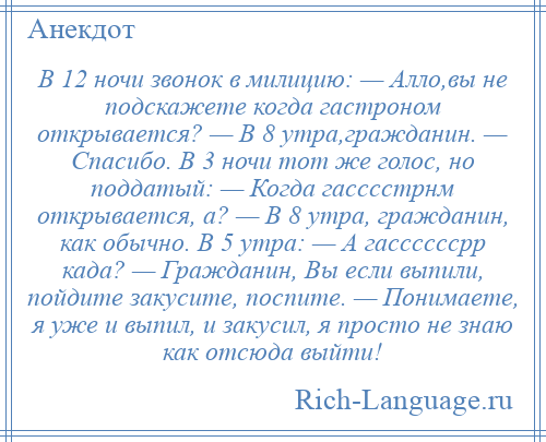 
    В 12 ночи звонок в милицию: — Алло,вы не подскажете когда гастроном открывается? — В 8 утра,гражданин. — Спасибо. В 3 ночи тот же голос, но поддатый: — Когда гасссстрнм открывается, а? — В 8 утра, гражданин, как обычно. В 5 утра: — А гассссссрр када? — Гражданин, Вы если выпили, пойдите закусите, поспите. — Понимаете, я уже и выпил, и закусил, я просто не знаю как отсюда выйти!