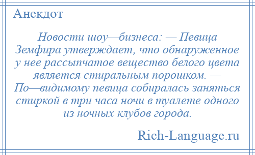 
    Новости шоу—бизнеса: — Певица Земфира утверждает, что обнаруженное у нее рассыпчатое вещество белого цвета является стиральным порошком. — По—видимому певица собиралась заняться стиркой в три часа ночи в туалете одного из ночных клубов города.