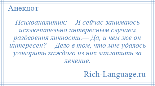 
    Психоаналитик:— Я сейчас занимаюсь исключительно интересным случаем раздвоения личности.— Да, и чем же он интересен?— Дело в том, что мне удалось уговорить каждого из них заплатить за лечение.