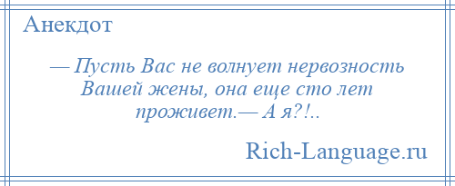 
    — Пусть Вас не волнует нервозность Вашей жены, она еще сто лет проживет.— А я?!..