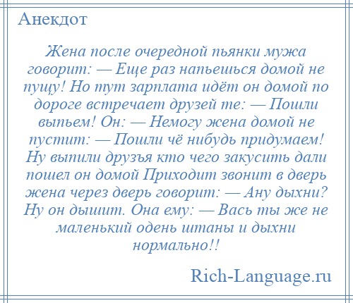 
    Жена после очередной пьянки мужа говорит: — Еще раз напьешься домой не пущу! Но тут зарплата идёт он домой по дороге встречает друзей те: — Пошли выпьем! Он: — Немогу жена домой не пустит: — Пошли чё нибудь придумаем! Ну выпили друзъя кто чего закусить дали пошел он домой Приходит звонит в дверь жена через дверь говорит: — Ану дыхни? Ну он дышит. Она ему: — Вась ты же не маленький одень штаны и дыхни нормально!!