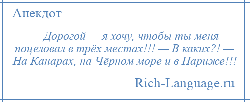 
    — Дорогой — я хочу, чтобы ты меня поцеловал в трёх местах!!! — В каких?! — На Канарах, на Чёрном море и в Париже!!!