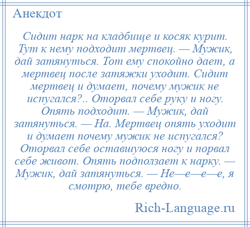 
    Сидит нарк на кладбище и косяк курит. Тут к нему подходит мертвец. — Мужик, дай затянуться. Тот ему спокойно дает, а мертвец после затяжки уходит. Сидит мертвец и думает, почему мужик не испугался?.. Оторвал себе руку и ногу. Опять подходит. — Мужик, дай затянуться. — На. Мертвец опять уходит и думает почему мужик не испугался? Оторвал себе оставшуюся ногу и порвал себе живот. Опять подползает к нарку. — Мужик, дай затянуться. — Не—е—е—е, я смотрю, тебе вредно.