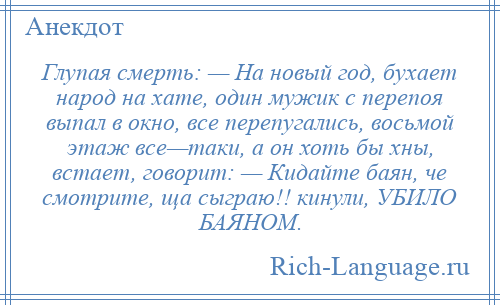 
    Глупая смерть: — На новый год, бухает народ на хате, один мужик с перепоя выпал в окно, все перепугались, восьмой этаж все—таки, а он хоть бы хны, встает, говорит: — Кидайте баян, че смотрите, ща сыграю!! кинули, УБИЛО БАЯНОМ.