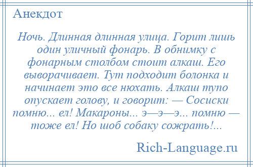 
    Ночь. Длинная длинная улица. Горит лишь один уличный фонарь. В обнимку с фонарным столбом стоит алкаш. Его выворачивает. Тут подходит болонка и начинает это все нюхать. Алкаш тупо опускает голову, и говорит: — Сосиски помню... ел! Макароны... э—э—э... помню — тоже ел! Но шоб собаку сожрать!...